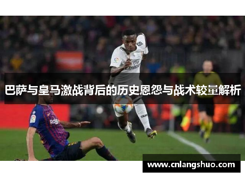 巴萨与皇马激战背后的历史恩怨与战术较量解析