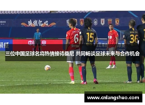 三位中国足球名将热情接待桑尼 共同畅谈足球未来与合作机会