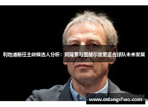 利物浦新任主帅候选人分析：阿隆索与图赫尔谁更适合球队未来发展