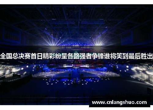 全国总决赛首日精彩纷呈各路强者争锋谁将笑到最后胜出