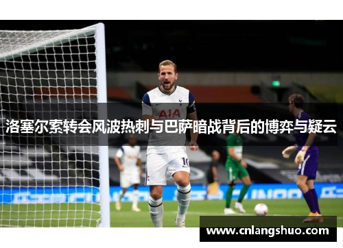 洛塞尔索转会风波热刺与巴萨暗战背后的博弈与疑云
