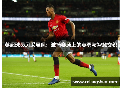 英超球员风采展现：激情赛场上的英勇与智慧交织